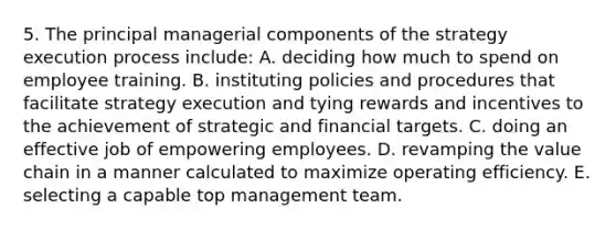 5. The principal managerial components of the strategy execution process include: A. deciding how much to spend on employee training. B. instituting policies and procedures that facilitate strategy execution and tying rewards and incentives to the achievement of strategic and financial targets. C. doing an effective job of empowering employees. D. revamping the value chain in a manner calculated to maximize operating efficiency. E. selecting a capable top management team.