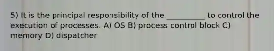 5) It is the principal responsibility of the __________ to control the execution of processes. A) OS B) process control block C) memory D) dispatcher