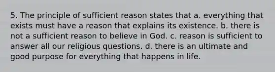 5. The principle of sufficient reason states that a. everything that exists must have a reason that explains its existence. b. there is not a sufficient reason to believe in God. c. reason is sufficient to answer all our religious questions. d. there is an ultimate and good purpose for everything that happens in life.