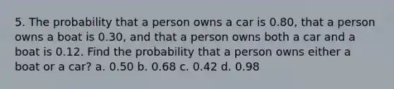 5. The probability that a person owns a car is 0.80, that a person owns a boat is 0.30, and that a person owns both a car and a boat is 0.12. Find the probability that a person owns either a boat or a car? a. 0.50 b. 0.68 c. 0.42 d. 0.98