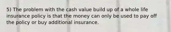 5) The problem with the cash value build up of a whole life insurance policy is that the money can only be used to pay off the policy or buy additional insurance.