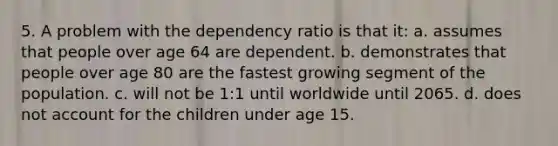 5. A problem with the dependency ratio is that it: a. assumes that people over age 64 are dependent. b. demonstrates that people over age 80 are the fastest growing segment of the population. c. will not be 1:1 until worldwide until 2065. d. does not account for the children under age 15.