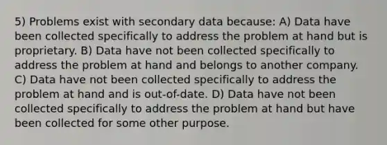 5) Problems exist with secondary data because: A) Data have been collected specifically to address the problem at hand but is proprietary. B) Data have not been collected specifically to address the problem at hand and belongs to another company. C) Data have not been collected specifically to address the problem at hand and is out-of-date. D) Data have not been collected specifically to address the problem at hand but have been collected for some other purpose.