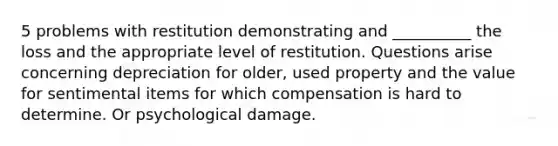 5 problems with restitution demonstrating and __________ the loss and the appropriate level of restitution. Questions arise concerning depreciation for older, used property and the value for sentimental items for which compensation is hard to determine. Or psychological damage.