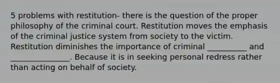 5 problems with restitution- there is the question of the proper philosophy of the criminal court. Restitution moves the emphasis of <a href='https://www.questionai.com/knowledge/kuANd41CrG-the-criminal-justice-system' class='anchor-knowledge'>the criminal justice system</a> from society to the victim. Restitution diminishes the importance of criminal __________ and _______________. Because it is in seeking personal redress rather than acting on behalf of society.