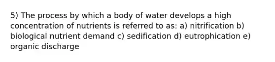 5) The process by which a body of water develops a high concentration of nutrients is referred to as: a) nitrification b) biological nutrient demand c) sedification d) eutrophication e) organic discharge