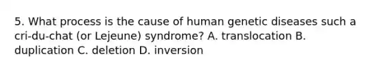 5. What process is the cause of human genetic diseases such a cri-du-chat (or Lejeune) syndrome? A. translocation B. duplication C. deletion D. inversion