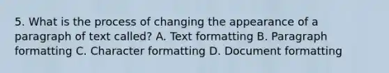 5. What is the process of changing the appearance of a paragraph of text called? A. Text formatting B. Paragraph formatting C. Character formatting D. Document formatting