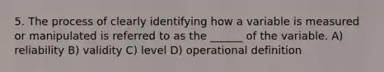 5. The process of clearly identifying how a variable is measured or manipulated is referred to as the ______ of the variable. A) reliability B) validity C) level D) operational definition