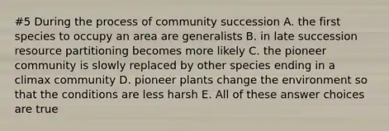 #5 During the process of community succession A. the first species to occupy an area are generalists B. in late succession resource partitioning becomes more likely C. the pioneer community is slowly replaced by other species ending in a climax community D. pioneer plants change the environment so that the conditions are less harsh E. All of these answer choices are true