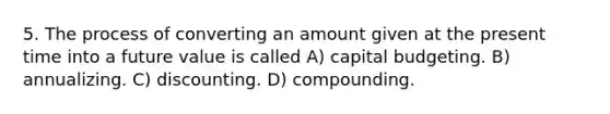 5. The process of converting an amount given at the present time into a future value is called A) capital budgeting. B) annualizing. C) discounting. D) compounding.