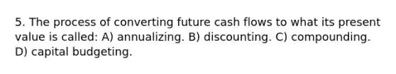 5. The process of converting future cash flows to what its present value is called: A) annualizing. B) discounting. C) compounding. D) capital budgeting.