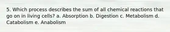 5. Which process describes the sum of all chemical reactions that go on in living cells? a. Absorption b. Digestion c. Metabolism d. Catabolism e. Anabolism