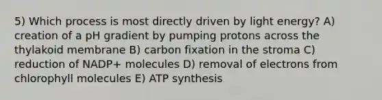 5) Which process is most directly driven by light energy? A) creation of a pH gradient by pumping protons across the thylakoid membrane B) carbon fixation in the stroma C) reduction of NADP+ molecules D) removal of electrons from chlorophyll molecules E) <a href='https://www.questionai.com/knowledge/kx3XpCJrFz-atp-synthesis' class='anchor-knowledge'>atp synthesis</a>