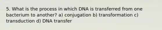 5. What is the process in which DNA is transferred from one bacterium to another? a) conjugation b) transformation c) transduction d) DNA transfer