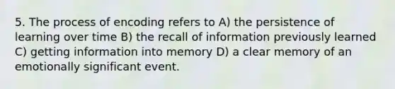 5. The process of encoding refers to A) the persistence of learning over time B) the recall of information previously learned C) getting information into memory D) a clear memory of an emotionally significant event.