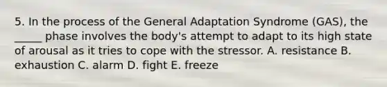 5. In the process of the General Adaptation Syndrome (GAS), the _____ phase involves the body's attempt to adapt to its high state of arousal as it tries to cope with the stressor. A. resistance B. exhaustion C. alarm D. fight E. freeze