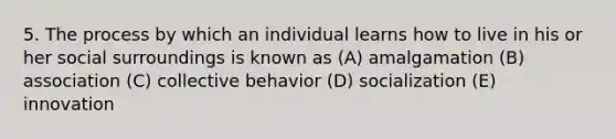 5. The process by which an individual learns how to live in his or her social surroundings is known as (A) amalgamation (B) association (C) collective behavior (D) socialization (E) innovation