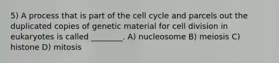 5) A process that is part of the <a href='https://www.questionai.com/knowledge/keQNMM7c75-cell-cycle' class='anchor-knowledge'>cell cycle</a> and parcels out the duplicated copies of genetic material for <a href='https://www.questionai.com/knowledge/kjHVAH8Me4-cell-division' class='anchor-knowledge'>cell division</a> in eukaryotes is called ________. A) nucleosome B) meiosis C) histone D) mitosis