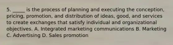 5. _____ is the process of planning and executing the conception, pricing, promotion, and distribution of ideas, good, and services to create exchanges that satisfy individual and organizational objectives. A. Integrated marketing communications B. Marketing C. Advertising D. Sales promotion