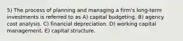 5) The process of planning and managing a firm's long-term investments is referred to as A) capital budgeting. B) agency cost analysis. C) financial depreciation. D) working capital management. E) capital structure.