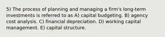 5) The process of planning and managing a firm's long-term investments is referred to as A) capital budgeting. B) agency cost analysis. C) financial depreciation. D) working capital management. E) capital structure.