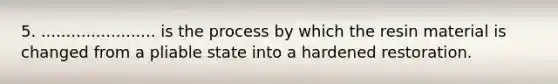 5. ....................... is the process by which the resin material is changed from a pliable state into a hardened restoration.