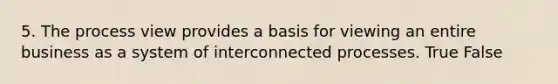 5. The process view provides a basis for viewing an entire business as a system of interconnected processes. True False