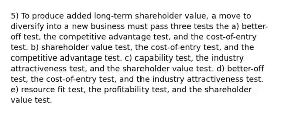 5) To produce added long-term shareholder value, a move to diversify into a new business must pass three tests the a) better-off test, the competitive advantage test, and the cost-of-entry test. b) shareholder value test, the cost-of-entry test, and the competitive advantage test. c) capability test, the industry attractiveness test, and the shareholder value test. d) better-off test, the cost-of-entry test, and the industry attractiveness test. e) resource fit test, the profitability test, and the shareholder value test.