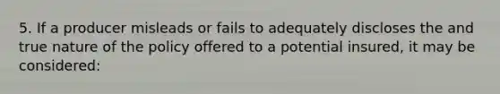 5. If a producer misleads or fails to adequately discloses the and true nature of the policy offered to a potential insured, it may be considered: