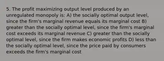 5. The profit maximizing output level produced by an unregulated monopoly is: A) the socially optimal output level, since the firm's marginal revenue equals its marginal cost B) greater than the socially optimal level, since the firm's marginal cost exceeds its marginal revenue C) greater than the socially optimal level, since the firm makes economic profits D) less than the socially optimal level, since the price paid by consumers exceeds the firm's marginal cost