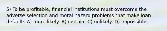 5) To be profitable, financial institutions must overcome the adverse selection and moral hazard problems that make loan defaults A) more likely. B) certain. C) unlikely. D) impossible.