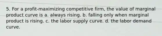 5. For a profit-maximizing competitive firm, the value of marginal product curve is a. always rising. b. falling only when marginal product is rising. c. the labor supply curve. d. the labor demand curve.