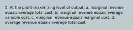 5. At the profit-maximizing level of output, a. marginal revenue equals average total cost. b. marginal revenue equals average variable cost. c. marginal revenue equals marginal cost. d. average revenue equals average total cost.