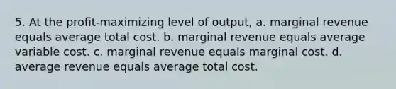 5. At the profit-maximizing level of output, a. marginal revenue equals average total cost. b. marginal revenue equals average variable cost. c. marginal revenue equals marginal cost. d. average revenue equals average total cost.