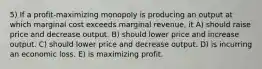 5) If a profit-maximizing monopoly is producing an output at which marginal cost exceeds marginal revenue, it A) should raise price and decrease output. B) should lower price and increase output. C) should lower price and decrease output. D) is incurring an economic loss. E) is maximizing profit.