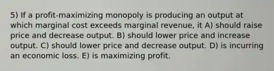 5) If a profit-maximizing monopoly is producing an output at which marginal cost exceeds marginal revenue, it A) should raise price and decrease output. B) should lower price and increase output. C) should lower price and decrease output. D) is incurring an economic loss. E) is maximizing profit.