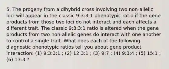 5. The progeny from a dihybrid cross involving two non-allelic loci will appear in the classic 9:3:3:1 phenotypic ratio if the gene products from those two loci do not interact and each affects a different trait. The classic 9:3:3:1 ratio is altered when the gene products from two non-allelic genes do interact with one another to control a single trait. What does each of the following diagnostic phenotypic ratios tell you about gene product interaction: (1) 9:3:3:1 ; (2) 12:3:1 ; (3) 9:7 ; (4) 9:3:4 ; (5) 15:1 ; (6) 13:3 ?