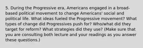 5. During the Progressive era, Americans engaged in a broad-based political movement to change Americans' social and political life. What ideas fueled the Progressive movement? What types of change did Progressives push for? Who/what did they target for reform? What strategies did they use? (Make sure that you are consulting both lecture and your readings as you answer these questions.)