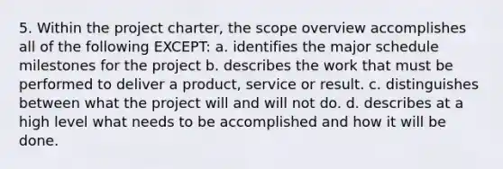 5. Within the project charter, the scope overview accomplishes all of the following EXCEPT: a. identifies the major schedule milestones for the project b. describes the work that must be performed to deliver a product, service or result. c. distinguishes between what the project will and will not do. d. describes at a high level what needs to be accomplished and how it will be done.