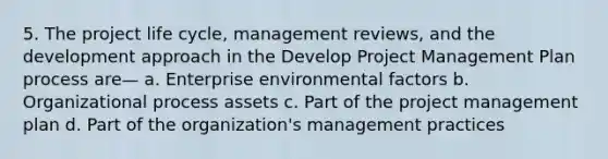 5. The project life cycle, management reviews, and the development approach in the Develop Project Management Plan process are— a. Enterprise environmental factors b. Organizational process assets c. Part of the project management plan d. Part of the organization's management practices