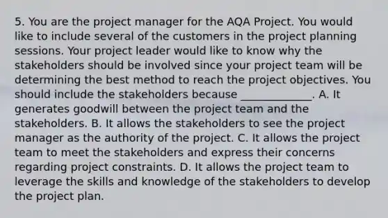 5. You are the project manager for the AQA Project. You would like to include several of the customers in the project planning sessions. Your project leader would like to know why the stakeholders should be involved since your project team will be determining the best method to reach the project objectives. You should include the stakeholders because _____________. A. It generates goodwill between the project team and the stakeholders. B. It allows the stakeholders to see the project manager as the authority of the project. C. It allows the project team to meet the stakeholders and express their concerns regarding project constraints. D. It allows the project team to leverage the skills and knowledge of the stakeholders to develop the project plan.