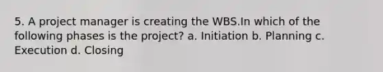 5. A project manager is creating the WBS.In which of the following phases is the project? a. Initiation b. Planning c. Execution d. Closing