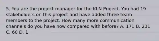 5. You are the project manager for the KLN Project. You had 19 stakeholders on this project and have added three team members to the project. How many more communication channels do you have now compared with before? A. 171 B. 231 C. 60 D. 1