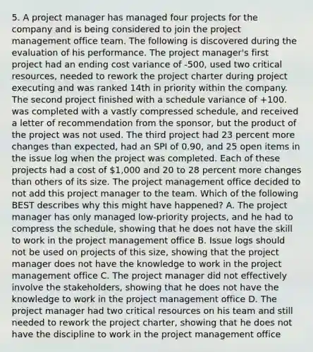 5. A project manager has managed four projects for the company and is being considered to join the project management office team. The following is discovered during the evaluation of his performance. The project manager's first project had an ending cost variance of -500, used two critical resources, needed to rework the project charter during project executing and was ranked 14th in priority within the company. The second project finished with a schedule variance of +100. was completed with a vastly compressed schedule, and received a letter of recommendation from the sponsor, but the product of the project was not used. The third project had 23 percent more changes than expected, had an SPI of 0.90, and 25 open items in the issue log when the project was completed. Each of these projects had a cost of 1,000 and 20 to 28 percent more changes than others of its size. The project management office decided to not add this project manager to the team. Which of the following BEST describes why this might have happened? A. The project manager has only managed low-priority projects, and he had to compress the schedule, showing that he does not have the skill to work in the project management office B. Issue logs should not be used on projects of this size, showing that the project manager does not have the knowledge to work in the project management office C. The project manager did not effectively involve the stakeholders, showing that he does not have the knowledge to work in the project management office D. The project manager had two critical resources on his team and still needed to rework the project charter, showing that he does not have the discipline to work in the project management office