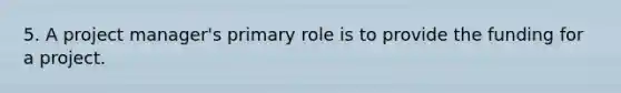 5. A project manager's primary role is to provide the funding for a project.