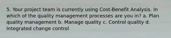 5. Your project team is currently using Cost-Benefit Analysis. In which of the quality management processes are you in? a. Plan quality management b. Manage quality c. Control quality d. Integrated change control