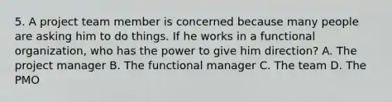 5. A project team member is concerned because many people are asking him to do things. If he works in a functional organization, who has the power to give him direction? A. The project manager B. The functional manager C. The team D. The PMO