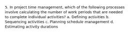 5. In project time management, which of the following processes involve calculating the number of work periods that are needed to complete individual activities? a. Defining activities b. Sequencing activities c. Planning schedule management d. Estimating activity durations