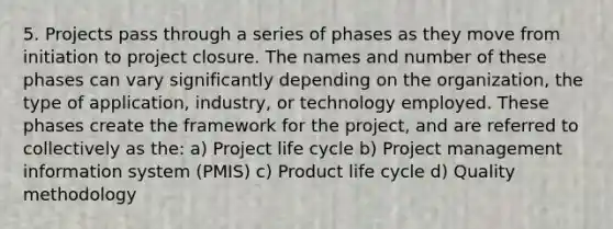 5. Projects pass through a series of phases as they move from initiation to project closure. The names and number of these phases can vary significantly depending on the organization, the type of application, industry, or technology employed. These phases create the framework for the project, and are referred to collectively as the: a) Project life cycle b) Project management information system (PMIS) c) Product life cycle d) Quality methodology